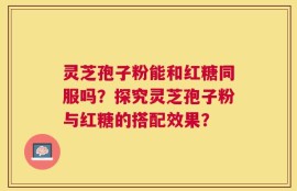 灵芝孢子粉能和红糖同服吗？探究灵芝孢子粉与红糖的搭配效果？