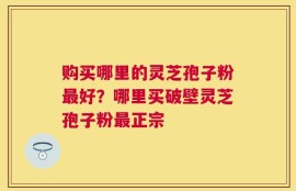 购买哪里的灵芝孢子粉最好？哪里买破壁灵芝孢子粉最正宗