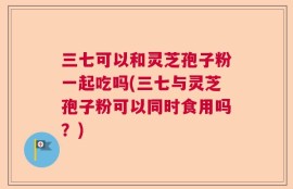 三七可以和灵芝孢子粉一起吃吗(三七与灵芝孢子粉可以同时食用吗？)