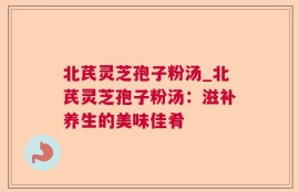 北芪灵芝孢子粉汤_北芪灵芝孢子粉汤：滋补养生的美味佳肴