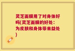 灵芝面膜用了对身体好吗(灵芝面膜的好处：为皮肤和身体带来益处)