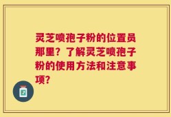 灵芝喷孢子粉的位置员那里？了解灵芝喷孢子粉的使用方法和注意事项？