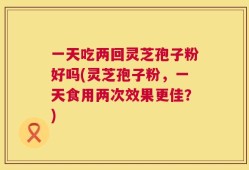 一天吃两回灵芝孢子粉好吗(灵芝孢子粉，一天食用两次效果更佳？)