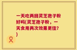一天吃两回灵芝孢子粉好吗(灵芝孢子粉，一天食用两次效果更佳？)