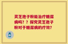 灵芝孢子粉能治疗糖尿病吗？？探究灵芝孢子粉对于糖尿病的疗效？