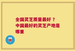 全国灵芝质量最好 ？中国最好的灵芝产地是哪里