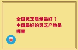 全国灵芝质量最好 ？中国最好的灵芝产地是哪里
