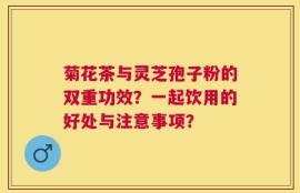 菊花茶与灵芝孢子粉的双重功效？一起饮用的好处与注意事项？