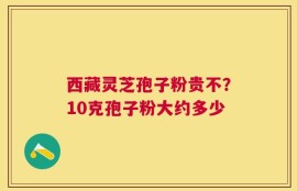 西藏灵芝孢子粉贵不？10克孢子粉大约多少