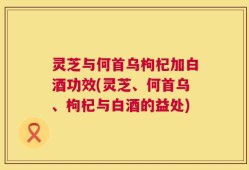 灵芝与何首乌枸杞加白酒功效(灵芝、何首乌、枸杞与白酒的益处)