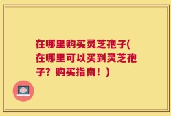 在哪里购买灵芝孢子(在哪里可以买到灵芝孢子？购买指南！)