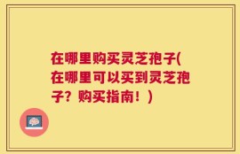 在哪里购买灵芝孢子(在哪里可以买到灵芝孢子？购买指南！)