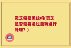 灵芝需要熏硫吗(灵芝是否需要通过熏硫进行处理？)