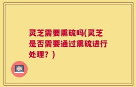 灵芝需要熏硫吗(灵芝是否需要通过熏硫进行处理？)