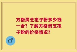 方格灵芝孢子粉多少钱一合？了解方格灵芝孢子粉的价格情况？