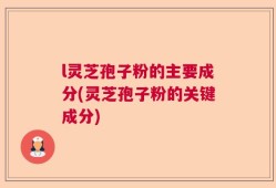 l灵芝孢子粉的主要成分(灵芝孢子粉的关键成分)