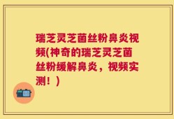 瑞芝灵芝菌丝粉鼻炎视频(神奇的瑞芝灵芝菌丝粉缓解鼻炎，视频实测！)