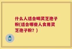 什么人适合喝灵芝孢子粉(适合哪些人食用灵芝孢子粉？)