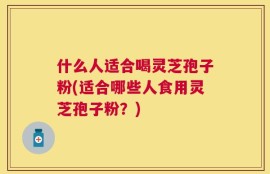 什么人适合喝灵芝孢子粉(适合哪些人食用灵芝孢子粉？)