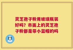 灵芝孢子粉用玻璃瓶装好吗？市面上的灵芝孢子粉都是带小蓝帽的吗