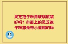 灵芝孢子粉用玻璃瓶装好吗？市面上的灵芝孢子粉都是带小蓝帽的吗
