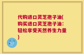 代购进口灵芝孢子油(购买进口灵芝孢子油：轻松享受天然养生力量)