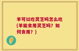 羊可以吃灵芝吗怎么吃(羊能食用灵芝吗？如何食用？)