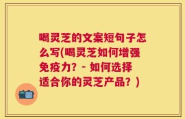 喝灵芝的文案短句子怎么写(喝灵芝如何增强免疫力？- 如何选择适合你的灵芝产品？)
