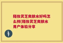 陌妆灵芝爽肤水好吗怎么样(陌妆灵芝爽肤水用户体验分享