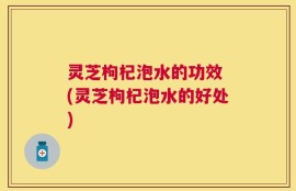 灵芝枸杞泡水的功效 (灵芝枸杞泡水的好处)
