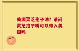 美国灵芝孢子油？请问灵芝孢子粉可以带入美国吗
