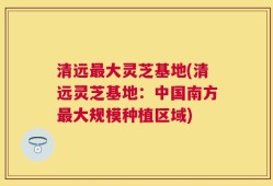 清远最大灵芝基地(清远灵芝基地：中国南方最大规模种植区域)