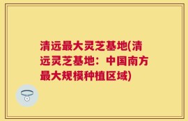 清远最大灵芝基地(清远灵芝基地：中国南方最大规模种植区域)