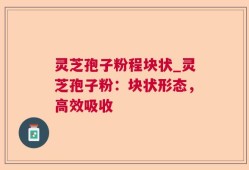 灵芝孢子粉程块状_灵芝孢子粉：块状形态，高效吸收