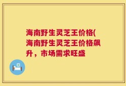海南野生灵芝王价格(海南野生灵芝王价格飙升，市场需求旺盛