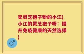 卖灵芝孢子粉的小江(小江的灵芝孢子粉：提升免疫健康的天然选择)