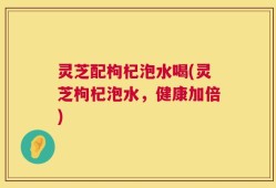 灵芝配枸杞泡水喝(灵芝枸杞泡水，健康加倍)