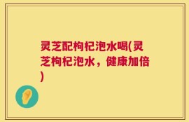 灵芝配枸杞泡水喝(灵芝枸杞泡水，健康加倍)