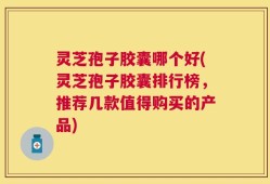 灵芝孢子胶囊哪个好(灵芝孢子胶囊排行榜，推荐几款值得购买的产品)
