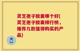 灵芝孢子胶囊哪个好(灵芝孢子胶囊排行榜，推荐几款值得购买的产品)