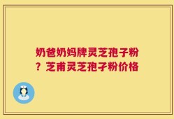 奶爸奶妈牌灵芝孢子粉？芝甫灵芝孢孑粉价格