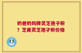 奶爸奶妈牌灵芝孢子粉？芝甫灵芝孢孑粉价格