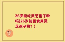 26岁能吃灵芝孢子粉吗(26岁能否食用灵芝孢子粉？)