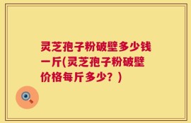 灵芝孢子粉破壁多少钱一斤(灵芝孢子粉破壁价格每斤多少？)