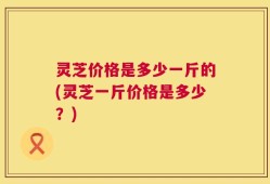 灵芝价格是多少一斤的(灵芝一斤价格是多少？)