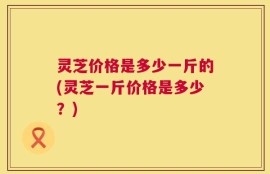 灵芝价格是多少一斤的(灵芝一斤价格是多少？)