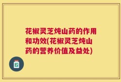花椒灵芝炖山药的作用和功效(花椒灵芝炖山药的营养价值及益处)