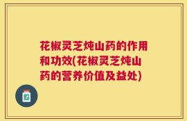 花椒灵芝炖山药的作用和功效(花椒灵芝炖山药的营养价值及益处)