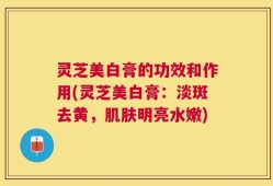 灵芝美白膏的功效和作用(灵芝美白膏：淡斑去黄，肌肤明亮水嫩)
