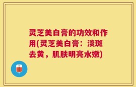 灵芝美白膏的功效和作用(灵芝美白膏：淡斑去黄，肌肤明亮水嫩)